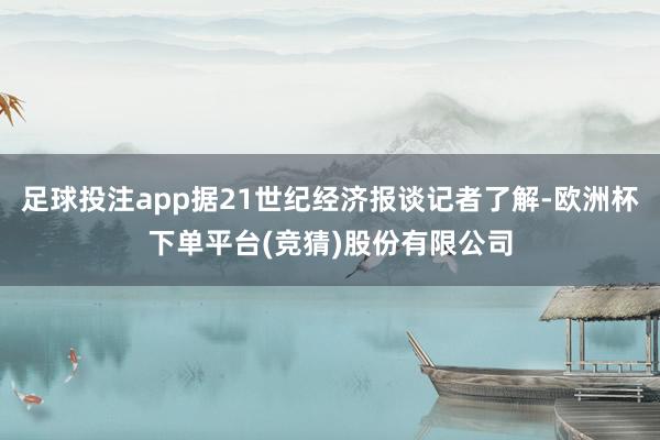 足球投注app据21世纪经济报谈记者了解-欧洲杯下单平台(竞猜)股份有限公司