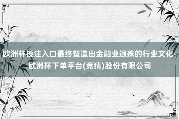 欧洲杯投注入口最终塑造出金融业迥殊的行业文化-欧洲杯下单平台(竞猜)股份有限公司