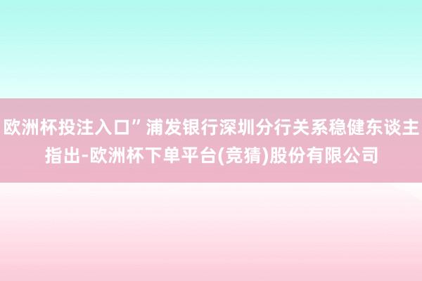 欧洲杯投注入口”浦发银行深圳分行关系稳健东谈主指出-欧洲杯下单平台(竞猜)股份有限公司