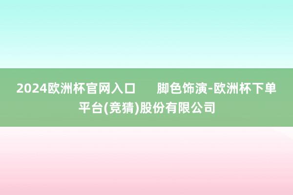 2024欧洲杯官网入口      脚色饰演-欧洲杯下单平台(竞猜)股份有限公司