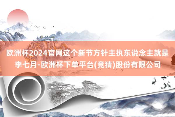 欧洲杯2024官网这个新节方针主执东说念主就是李七月-欧洲杯下单平台(竞猜)股份有限公司