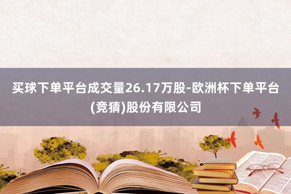 买球下单平台成交量26.17万股-欧洲杯下单平台(竞猜)股份有限公司