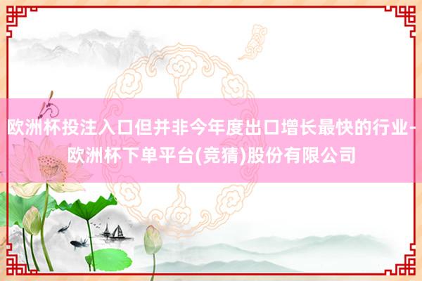 欧洲杯投注入口但并非今年度出口增长最快的行业-欧洲杯下单平台(竞猜)股份有限公司