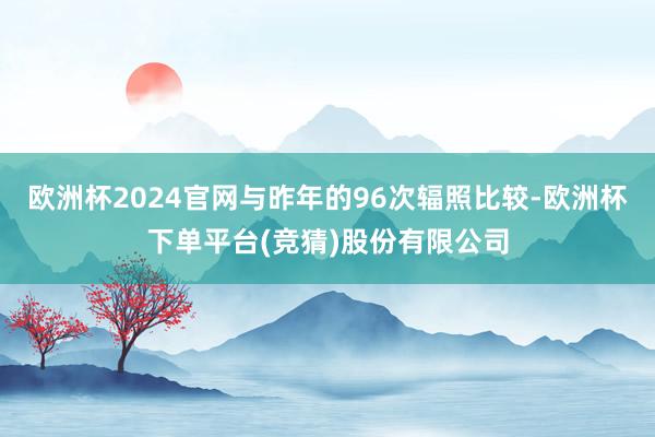 欧洲杯2024官网与昨年的96次辐照比较-欧洲杯下单平台(竞猜)股份有限公司
