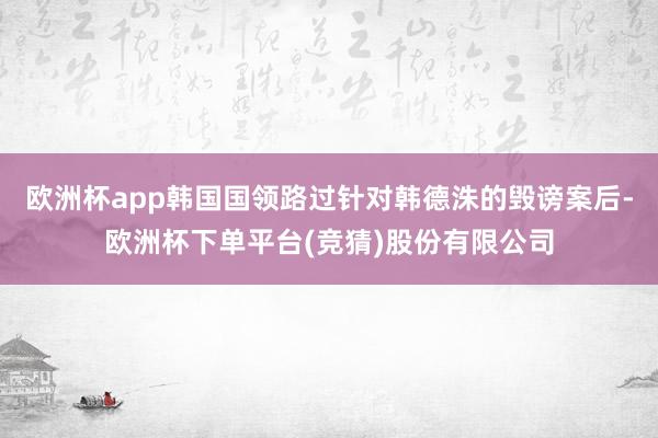 欧洲杯app韩国国领路过针对韩德洙的毁谤案后-欧洲杯下单平台(竞猜)股份有限公司