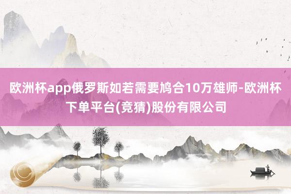 欧洲杯app俄罗斯如若需要鸠合10万雄师-欧洲杯下单平台(竞猜)股份有限公司