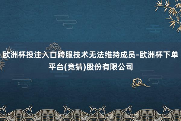 欧洲杯投注入口跨服技术无法维持成员-欧洲杯下单平台(竞猜)股份有限公司