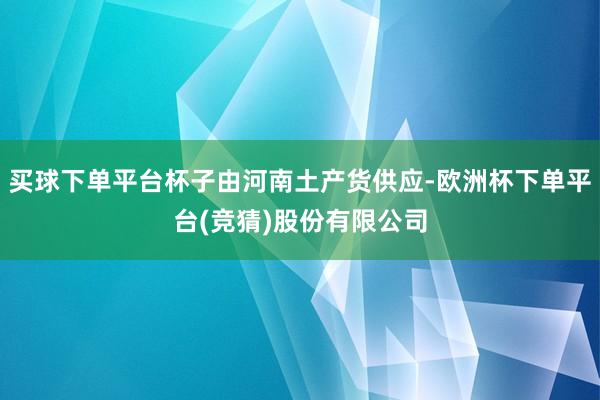 买球下单平台杯子由河南土产货供应-欧洲杯下单平台(竞猜)股份有限公司