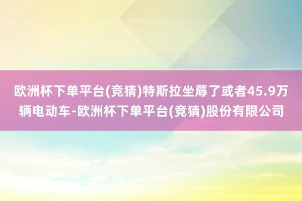 欧洲杯下单平台(竞猜)特斯拉坐蓐了或者45.9万辆电动车-欧洲杯下单平台(竞猜)股份有限公司