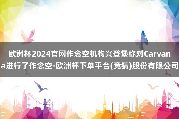欧洲杯2024官网作念空机构兴登堡称对Carvana进行了作念空-欧洲杯下单平台(竞猜)股份有限公司