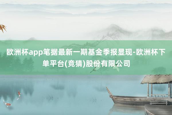 欧洲杯app笔据最新一期基金季报显现-欧洲杯下单平台(竞猜)股份有限公司