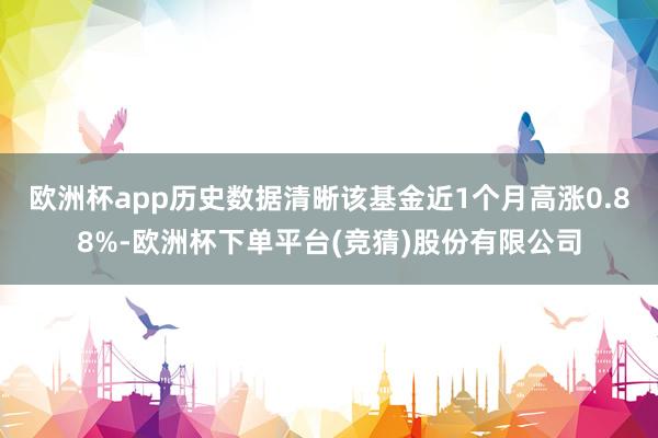 欧洲杯app历史数据清晰该基金近1个月高涨0.88%-欧洲杯下单平台(竞猜)股份有限公司