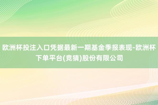 欧洲杯投注入口凭据最新一期基金季报表现-欧洲杯下单平台(竞猜)股份有限公司