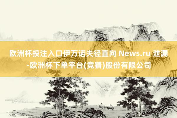 欧洲杯投注入口伊万诺夫径直向 News.ru 泄漏-欧洲杯下单平台(竞猜)股份有限公司