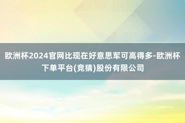 欧洲杯2024官网比现在好意思军可高得多-欧洲杯下单平台(竞猜)股份有限公司