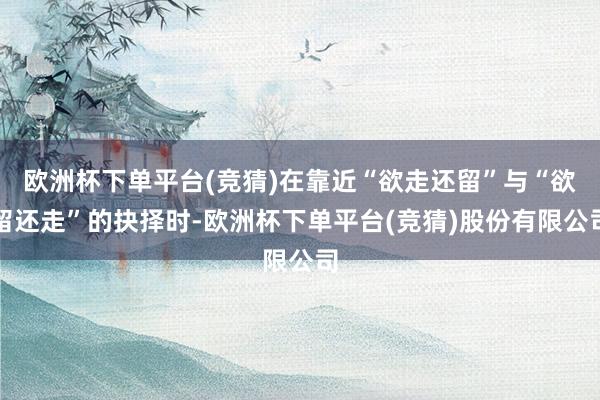 欧洲杯下单平台(竞猜)在靠近“欲走还留”与“欲留还走”的抉择时-欧洲杯下单平台(竞猜)股份有限公司