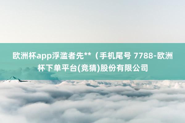 欧洲杯app浮滥者先**(手机尾号 7788-欧洲杯下单平台(竞猜)股份有限公司