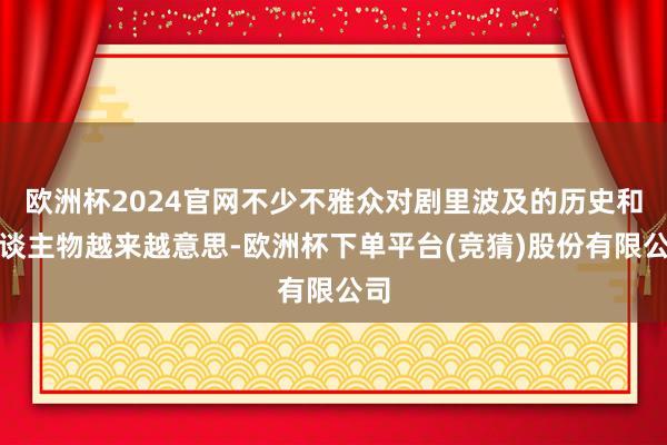 欧洲杯2024官网不少不雅众对剧里波及的历史和东谈主物越来越意思-欧洲杯下单平台(竞猜)股份有限公司