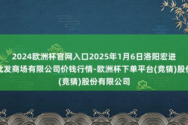 2024欧洲杯官网入口2025年1月6日洛阳宏进农副居品批发商场有限公司价钱行情-欧洲杯下单平台(竞猜)股份有限公司