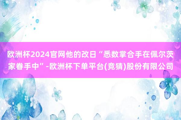 欧洲杯2024官网他的改日“悉数掌合手在佩尔茨家眷手中”-欧洲杯下单平台(竞猜)股份有限公司