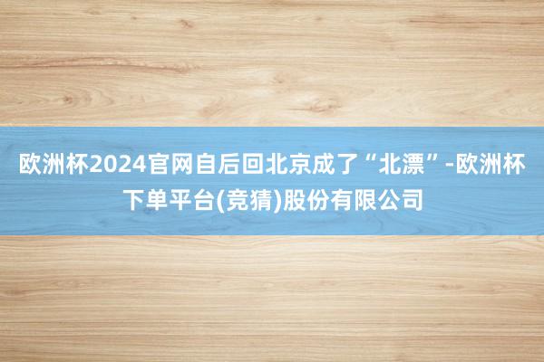 欧洲杯2024官网自后回北京成了“北漂”-欧洲杯下单平台(竞猜)股份有限公司