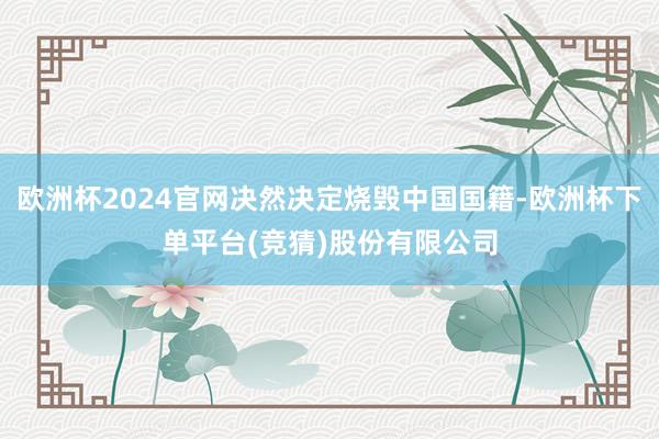 欧洲杯2024官网决然决定烧毁中国国籍-欧洲杯下单平台(竞猜)股份有限公司