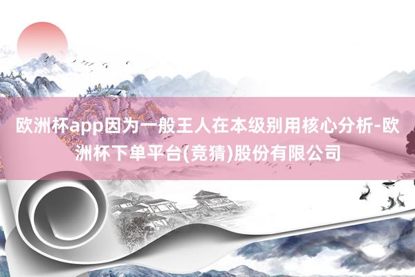 欧洲杯app因为一般王人在本级别用核心分析-欧洲杯下单平台(竞猜)股份有限公司