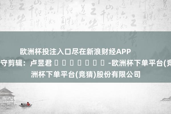 欧洲杯投注入口尽在新浪财经APP            						职守剪辑：卢昱君 							-欧洲杯下单平台(竞猜)股份有限公司