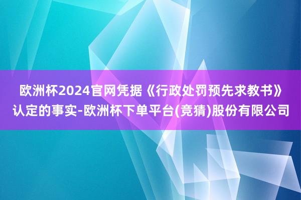 欧洲杯2024官网 凭据《行政处罚预先求教书》认定的事实-欧洲杯下单平台(竞猜)股份有限公司