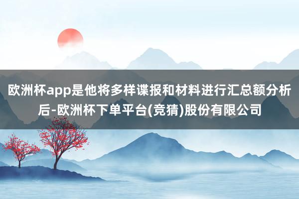 欧洲杯app是他将多样谍报和材料进行汇总额分析后-欧洲杯下单平台(竞猜)股份有限公司