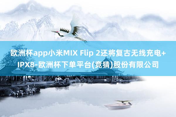 欧洲杯app小米MIX Flip 2还将复古无线充电+IPX8-欧洲杯下单平台(竞猜)股份有限公司