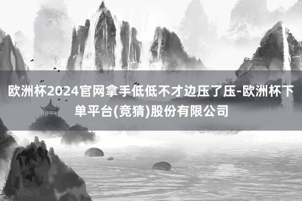 欧洲杯2024官网拿手低低不才边压了压-欧洲杯下单平台(竞猜)股份有限公司