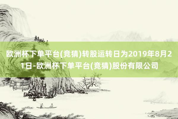欧洲杯下单平台(竞猜)转股运转日为2019年8月21日-欧洲杯下单平台(竞猜)股份有限公司