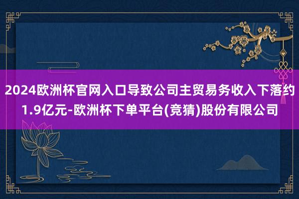 2024欧洲杯官网入口导致公司主贸易务收入下落约1.9亿元-欧洲杯下单平台(竞猜)股份有限公司