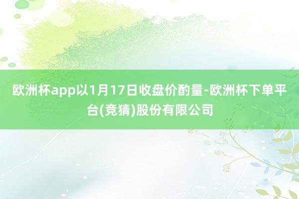 欧洲杯app以1月17日收盘价酌量-欧洲杯下单平台(竞猜)股份有限公司