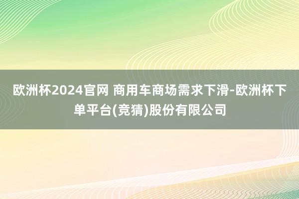 欧洲杯2024官网 商用车商场需求下滑-欧洲杯下单平台(竞猜)股份有限公司
