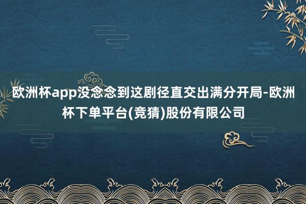 欧洲杯app没念念到这剧径直交出满分开局-欧洲杯下单平台(竞猜)股份有限公司
