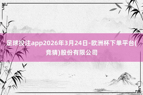 足球投注app2026年3月24日-欧洲杯下单平台(竞猜)股份有限公司