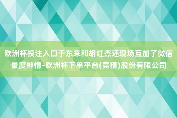 欧洲杯投注入口于东来和胡红杰还现场互加了微信量度神情-欧洲杯下单平台(竞猜)股份有限公司