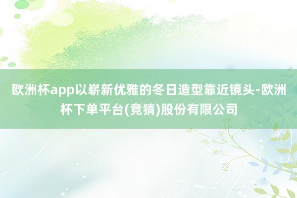 欧洲杯app以崭新优雅的冬日造型靠近镜头-欧洲杯下单平台(竞猜)股份有限公司