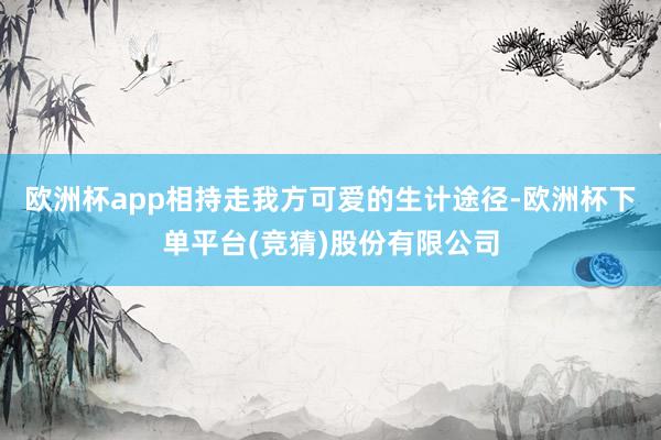 欧洲杯app相持走我方可爱的生计途径-欧洲杯下单平台(竞猜)股份有限公司
