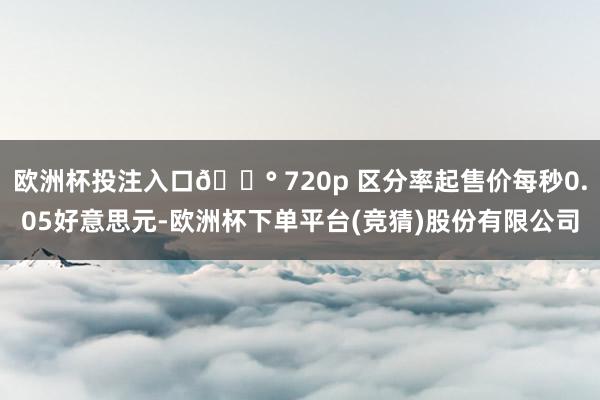 欧洲杯投注入口💰 720p 区分率起售价每秒0.05好意思元-欧洲杯下单平台(竞猜)股份有限公司