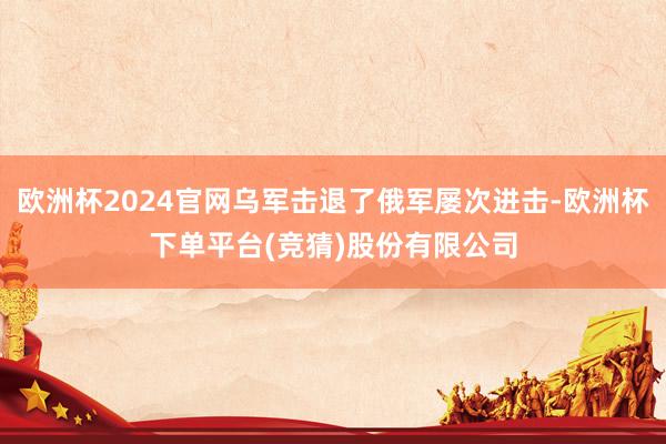欧洲杯2024官网乌军击退了俄军屡次进击-欧洲杯下单平台(竞猜)股份有限公司