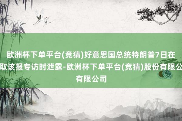 欧洲杯下单平台(竞猜)好意思国总统特朗普7日在摄取该报专访时泄露-欧洲杯下单平台(竞猜)股份有限公司