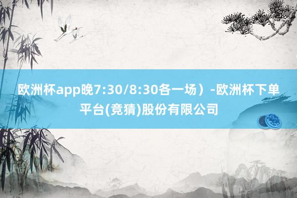 欧洲杯app晚7:30/8:30各一场)-欧洲杯下单平台(竞猜)股份有限公司