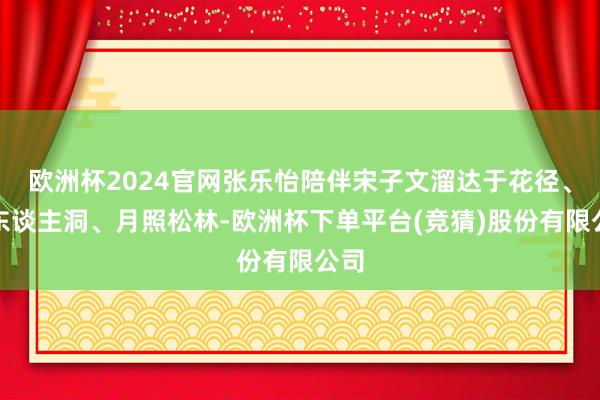 欧洲杯2024官网张乐怡陪伴宋子文溜达于花径、仙东谈主洞、月照松林-欧洲杯下单平台(竞猜)股份有限公司