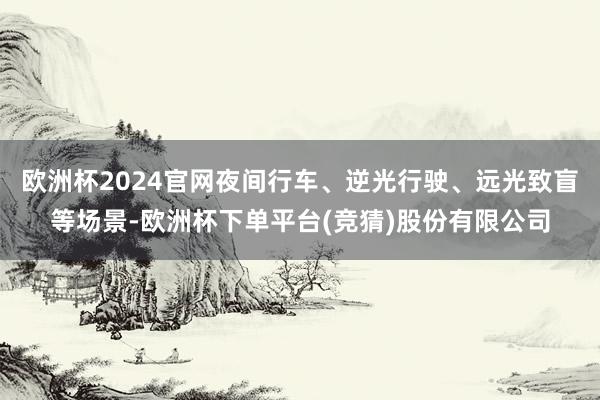 欧洲杯2024官网夜间行车、逆光行驶、远光致盲等场景-欧洲杯下单平台(竞猜)股份有限公司
