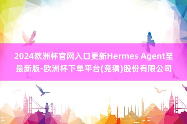 2024欧洲杯官网入口更新Hermes Agent至最新版-欧洲杯下单平台(竞猜)股份有限公司