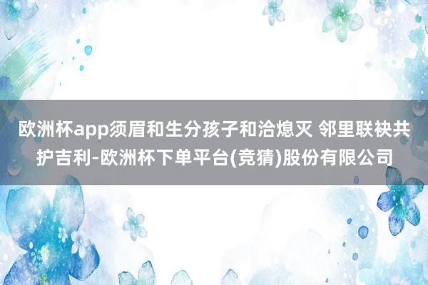 欧洲杯app须眉和生分孩子和洽熄灭 邻里联袂共护吉利-欧洲杯下单平台(竞猜)股份有限公司