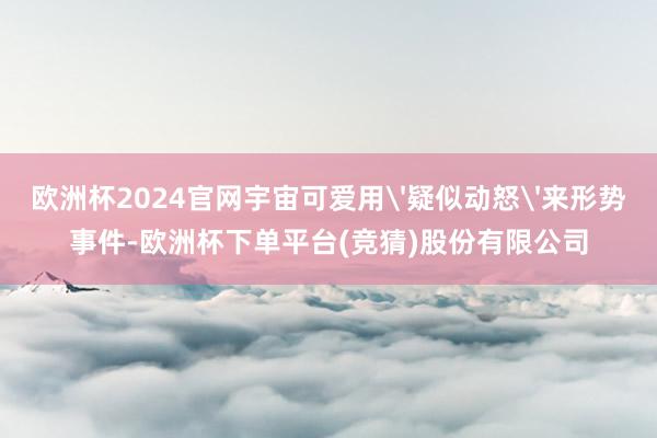 欧洲杯2024官网宇宙可爱用'疑似动怒'来形势事件-欧洲杯下单平台(竞猜)股份有限公司
